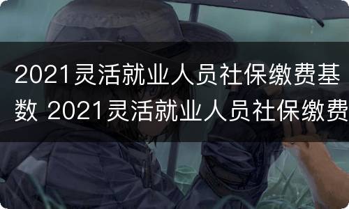 2021灵活就业人员社保缴费基数 2021灵活就业人员社保缴费基数山东