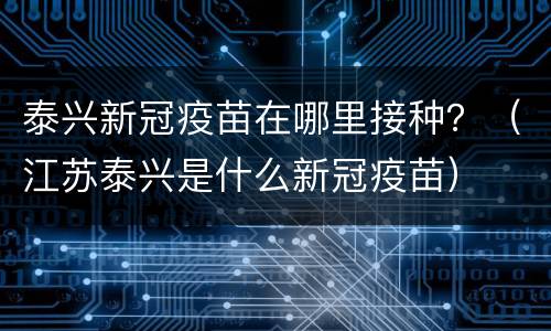 泰兴新冠疫苗在哪里接种？（江苏泰兴是什么新冠疫苗）