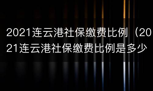 2021连云港社保缴费比例（2021连云港社保缴费比例是多少）