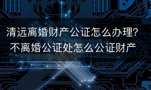 清远离婚财产公证怎么办理？ 不离婚公证处怎么公证财产