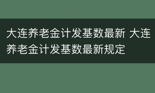 大连养老金计发基数最新 大连养老金计发基数最新规定