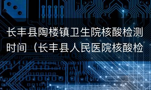 长丰县陶楼镇卫生院核酸检测时间（长丰县人民医院核酸检测时间）