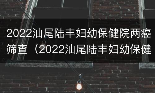 2022汕尾陆丰妇幼保健院两癌筛查（2022汕尾陆丰妇幼保健院两癌筛查多少钱）