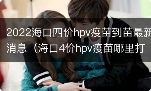 2022海口四价hpv疫苗到苗最新消息（海口4价hpv疫苗哪里打）