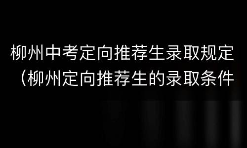 柳州中考定向推荐生录取规定（柳州定向推荐生的录取条件）