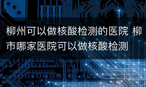 柳州可以做核酸检测的医院 柳市哪家医院可以做核酸检测
