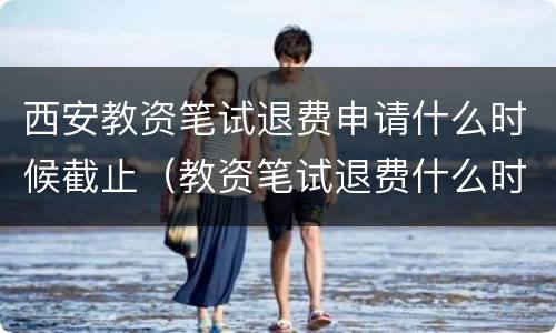 西安教资笔试退费申请什么时候截止（教资笔试退费什么时间）