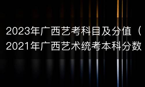 2023年广西艺考科目及分值（2021年广西艺术统考本科分数线）