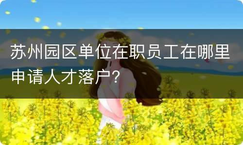 苏州园区单位在职员工在哪里申请人才落户？