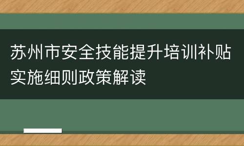 苏州市安全技能提升培训补贴实施细则政策解读