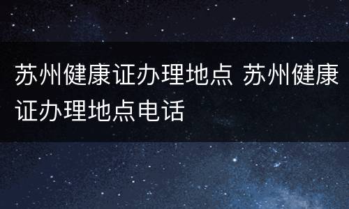 苏州健康证办理地点 苏州健康证办理地点电话