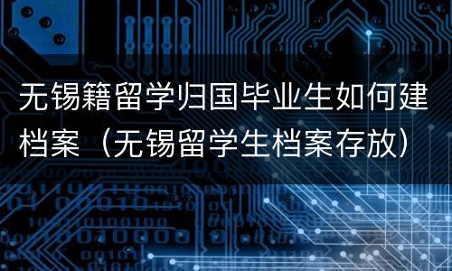 无锡籍留学归国毕业生如何建档案（无锡留学生档案存放）