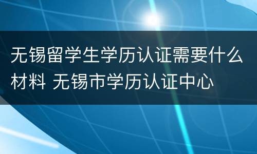 无锡留学生学历认证需要什么材料 无锡市学历认证中心