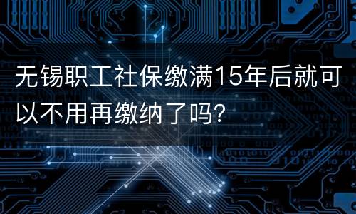 无锡职工社保缴满15年后就可以不用再缴纳了吗？