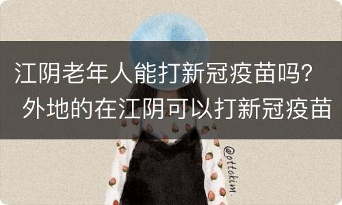 江阴老年人能打新冠疫苗吗？ 外地的在江阴可以打新冠疫苗