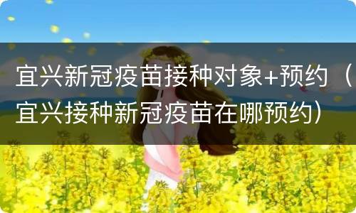 宜兴新冠疫苗接种对象+预约（宜兴接种新冠疫苗在哪预约）