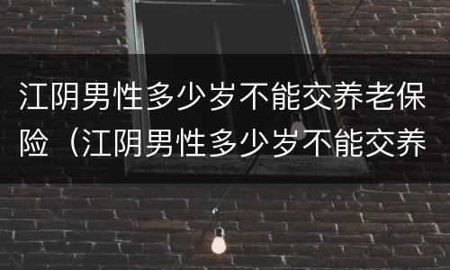 江阴男性多少岁不能交养老保险（江阴男性多少岁不能交养老保险费）