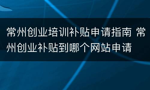 常州创业培训补贴申请指南 常州创业补贴到哪个网站申请