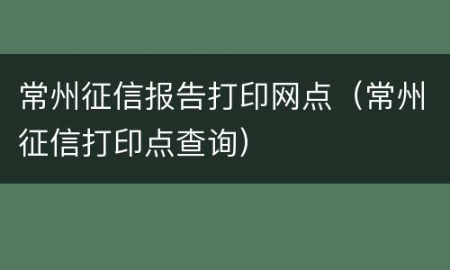 常州征信报告打印网点（常州征信打印点查询）