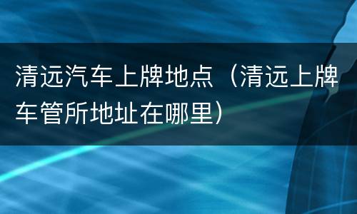 清远汽车上牌地点（清远上牌车管所地址在哪里）