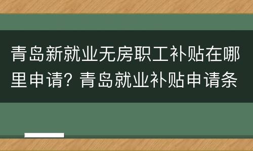 青岛新就业无房职工补贴在哪里申请? 青岛就业补贴申请条件