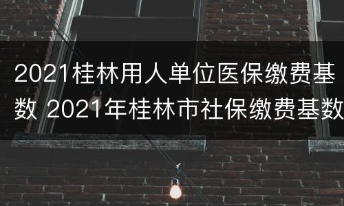 2021桂林用人单位医保缴费基数 2021年桂林市社保缴费基数