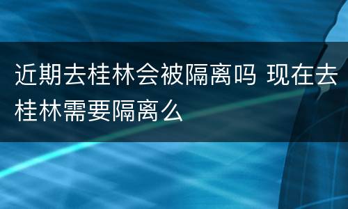 近期去桂林会被隔离吗 现在去桂林需要隔离么