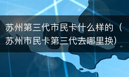 苏州第三代市民卡什么样的（苏州市民卡第三代去哪里换）