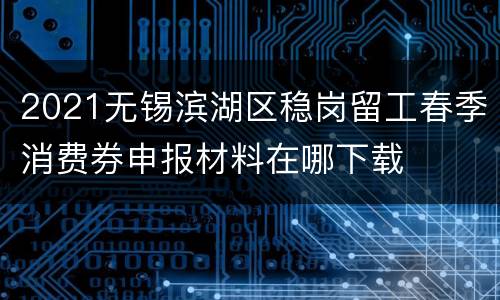 2021无锡滨湖区稳岗留工春季消费券申报材料在哪下载