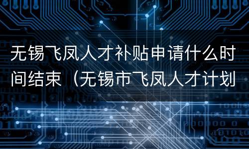 无锡飞凤人才补贴申请什么时间结束（无锡市飞凤人才计划）