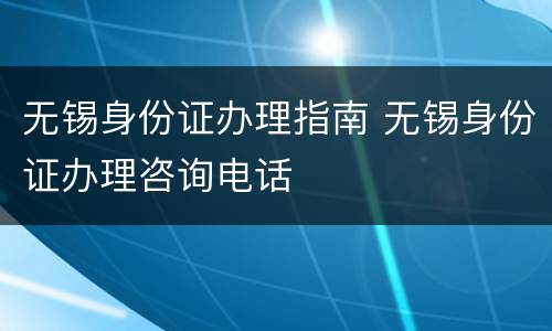 无锡身份证办理指南 无锡身份证办理咨询电话