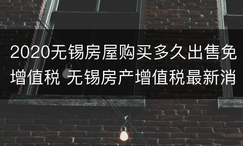 2020无锡房屋购买多久出售免增值税 无锡房产增值税最新消息2020征收标准