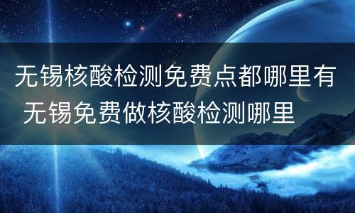 无锡核酸检测免费点都哪里有 无锡免费做核酸检测哪里