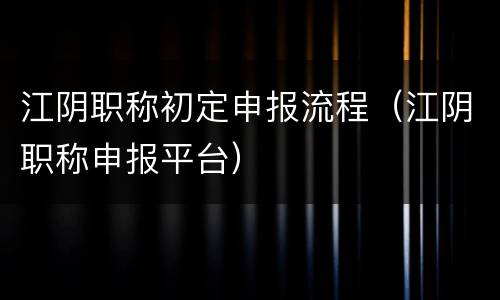 江阴职称初定申报流程（江阴职称申报平台）