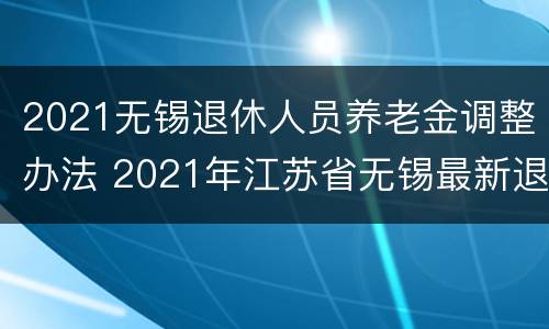 2021无锡退休人员养老金调整办法 2021年江苏省无锡最新退休政策