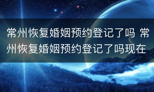常州恢复婚姻预约登记了吗 常州恢复婚姻预约登记了吗现在