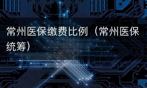 常州医保缴费比例（常州医保统筹）