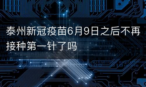 泰州新冠疫苗6月9日之后不再接种第一针了吗