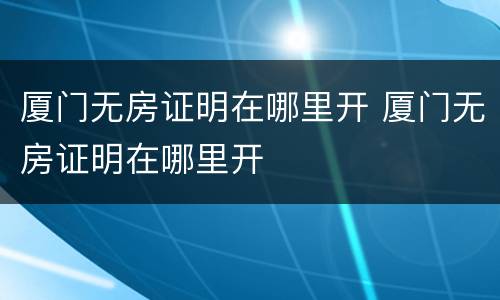 厦门无房证明在哪里开 厦门无房证明在哪里开