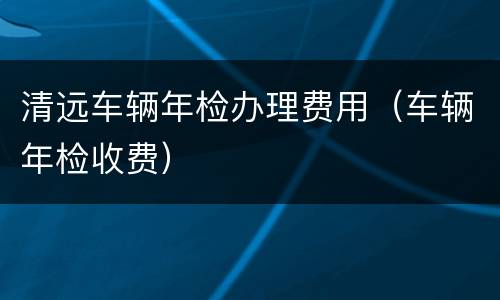 清远车辆年检办理费用（车辆年检收费）