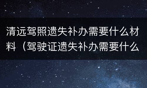 清远驾照遗失补办需要什么材料（驾驶证遗失补办需要什么材料去哪里办）