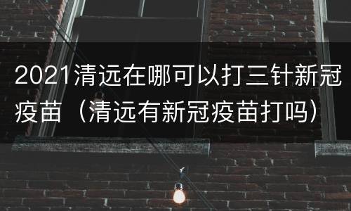 2021清远在哪可以打三针新冠疫苗（清远有新冠疫苗打吗）