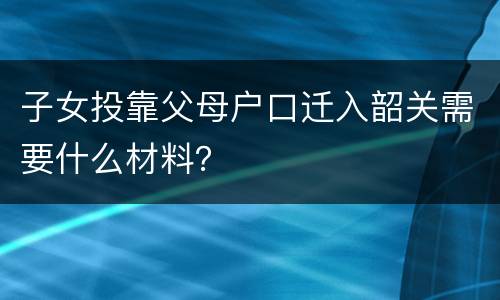 子女投靠父母户口迁入韶关需要什么材料？