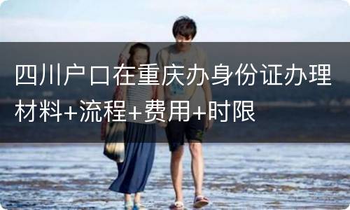 四川户口在重庆办身份证办理材料+流程+费用+时限