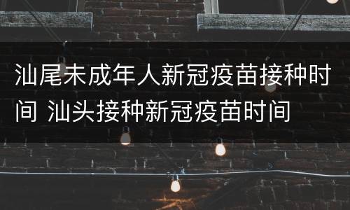 汕尾未成年人新冠疫苗接种时间 汕头接种新冠疫苗时间