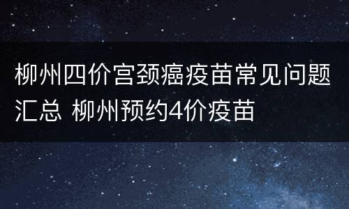 柳州四价宫颈癌疫苗常见问题汇总 柳州预约4价疫苗