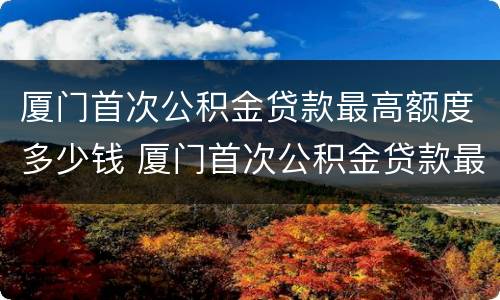 厦门首次公积金贷款最高额度多少钱 厦门首次公积金贷款最高额度多少钱一年