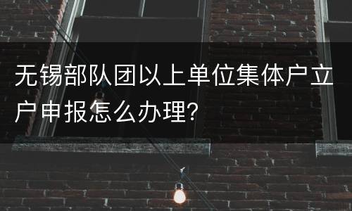 无锡部队团以上单位集体户立户申报怎么办理？