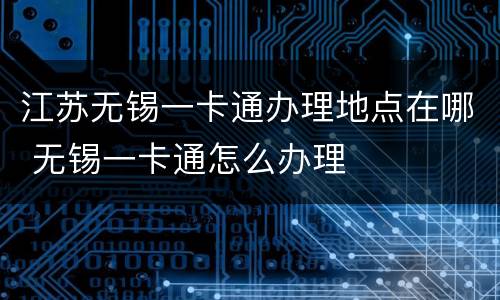 江苏无锡一卡通办理地点在哪 无锡一卡通怎么办理