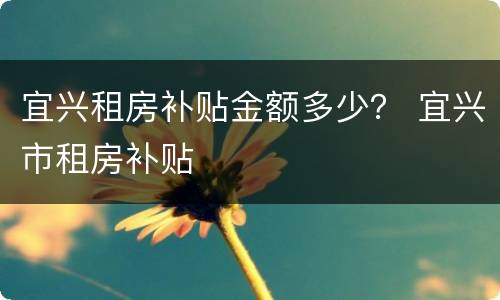 宜兴租房补贴金额多少？ 宜兴市租房补贴